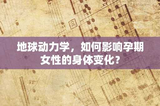 地球动力学，如何影响孕期女性的身体变化？