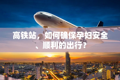 高铁站，如何确保孕妇安全、顺利的出行？