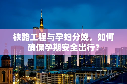 铁路工程与孕妇分娩，如何确保孕期安全出行？