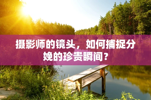 摄影师的镜头，如何捕捉分娩的珍贵瞬间？