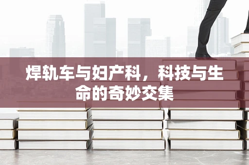 焊轨车与妇产科，科技与生命的奇妙交集