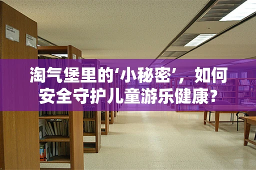 淘气堡里的‘小秘密’，如何安全守护儿童游乐健康？