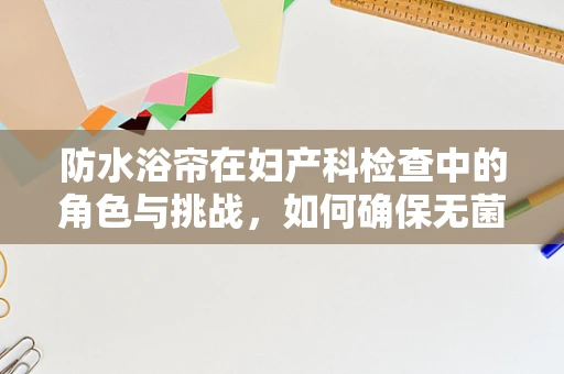 防水浴帘在妇产科检查中的角色与挑战，如何确保无菌与安全？