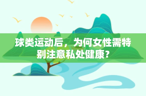 球类运动后，为何女性需特别注意私处健康？