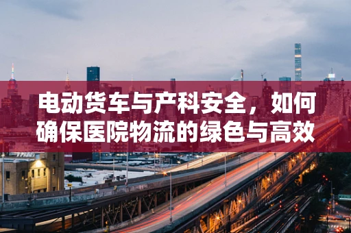 电动货车与产科安全，如何确保医院物流的绿色与高效？