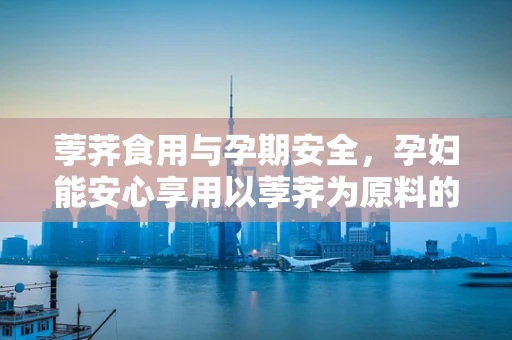 荸荠食用与孕期安全，孕妇能安心享用以荸荠为原料的食品吗？