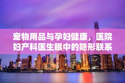 宠物用品与孕妇健康，医院妇产科医生眼中的隐形联系
