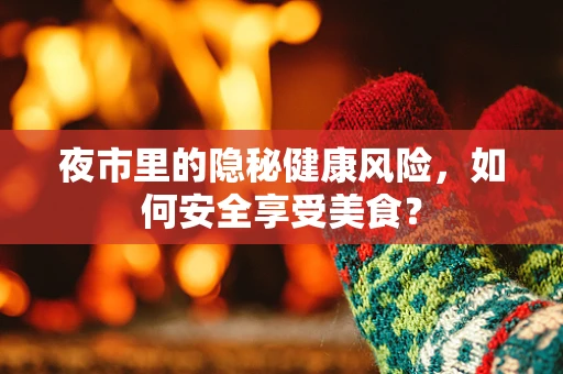 夜市里的隐秘健康风险，如何安全享受美食？