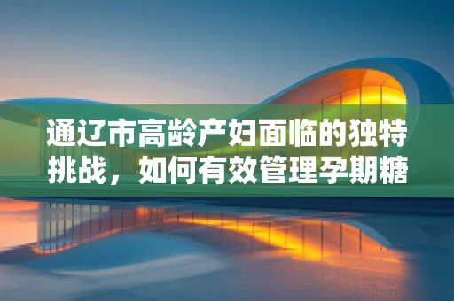 通辽市高龄产妇面临的独特挑战，如何有效管理孕期糖尿病？