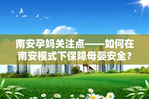 南安孕妈关注点——如何在南安模式下保障母婴安全？