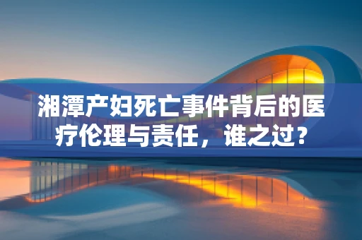 湘潭产妇死亡事件背后的医疗伦理与责任，谁之过？