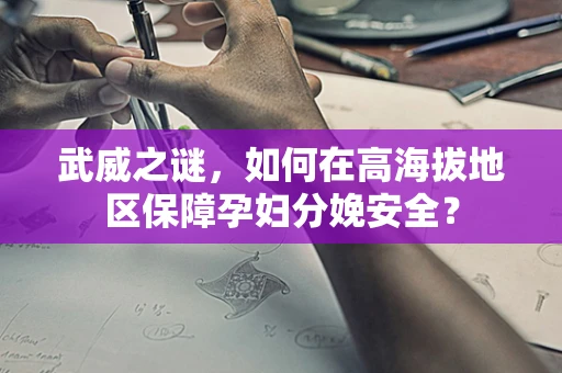 武威之谜，如何在高海拔地区保障孕妇分娩安全？