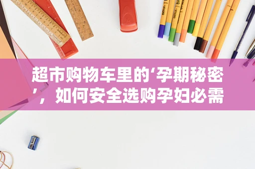 超市购物车里的‘孕期秘密’，如何安全选购孕妇必需品？