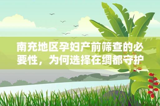 南充地区孕妇产前筛查的必要性，为何选择在绸都守护母婴健康？