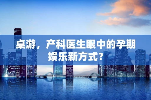 桌游，产科医生眼中的孕期娱乐新方式？