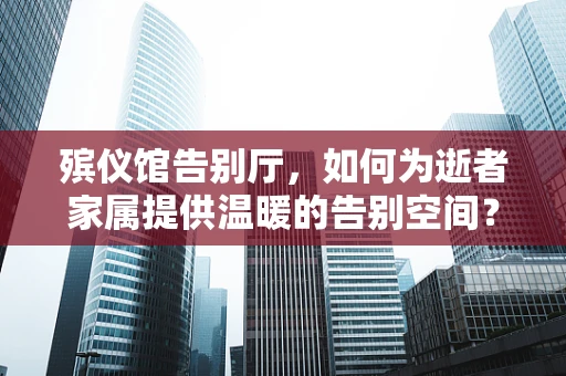 殡仪馆告别厅，如何为逝者家属提供温暖的告别空间？