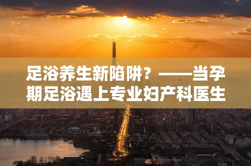 足浴养生新陷阱？——当孕期足浴遇上专业妇产科医生的警醒