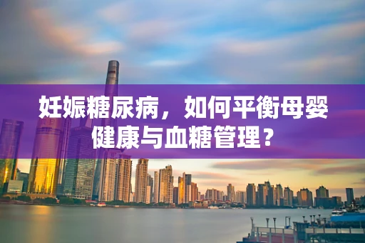 妊娠糖尿病，如何平衡母婴健康与血糖管理？
