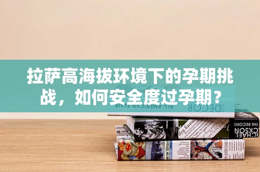 拉萨高海拔环境下的孕期挑战，如何安全度过孕期？