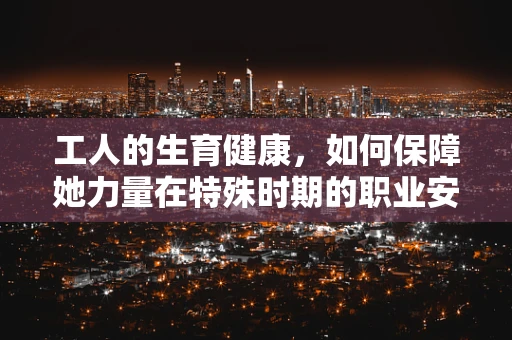 工人的生育健康，如何保障她力量在特殊时期的职业安全？