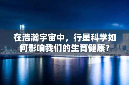 在浩瀚宇宙中，行星科学如何影响我们的生育健康？