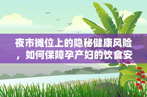 夜市摊位上的隐秘健康风险，如何保障孕产妇的饮食安全？