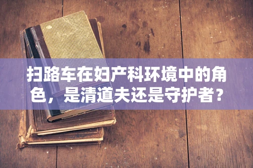 扫路车在妇产科环境中的角色，是清道夫还是守护者？