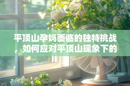 平顶山孕妈面临的独特挑战，如何应对平顶山现象下的分娩准备？