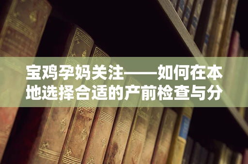 宝鸡孕妈关注——如何在本地选择合适的产前检查与分娩服务？