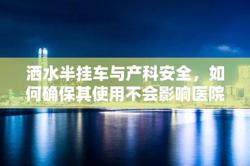 洒水半挂车与产科安全，如何确保其使用不会影响医院环境？