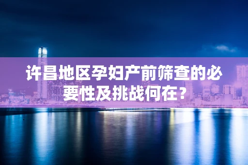 许昌地区孕妇产前筛查的必要性及挑战何在？