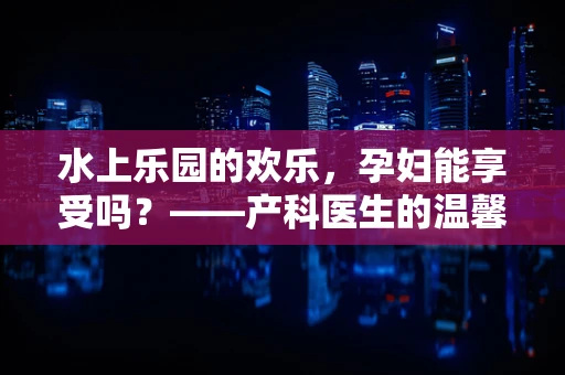 水上乐园的欢乐，孕妇能享受吗？——产科医生的温馨提醒