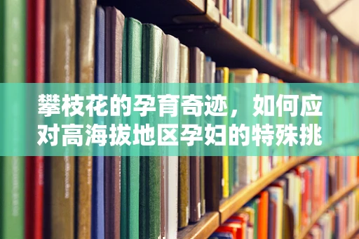 攀枝花的孕育奇迹，如何应对高海拔地区孕妇的特殊挑战？
