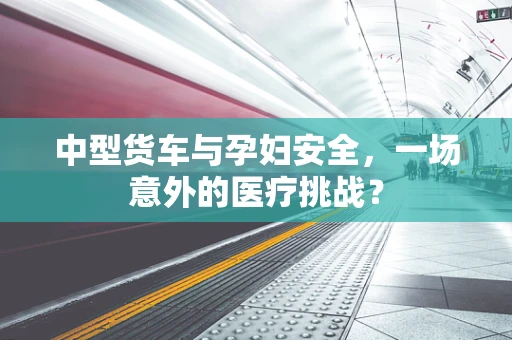 中型货车与孕妇安全，一场意外的医疗挑战？