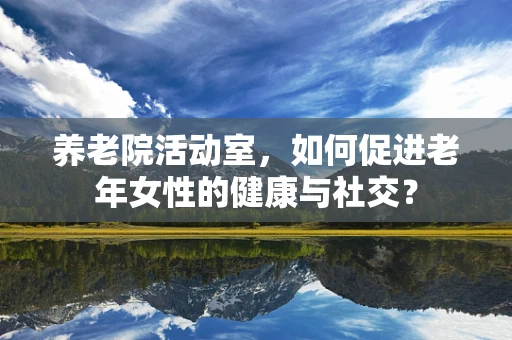 养老院活动室，如何促进老年女性的健康与社交？