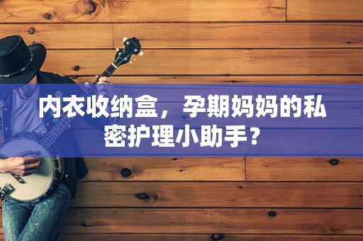 内衣收纳盒，孕期妈妈的私密护理小助手？