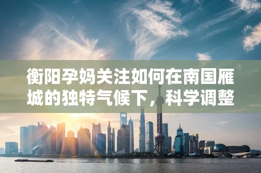 衡阳孕妈关注如何在南国雁城的独特气候下，科学调整孕期饮食？