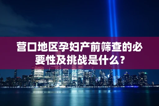 营口地区孕妇产前筛查的必要性及挑战是什么？