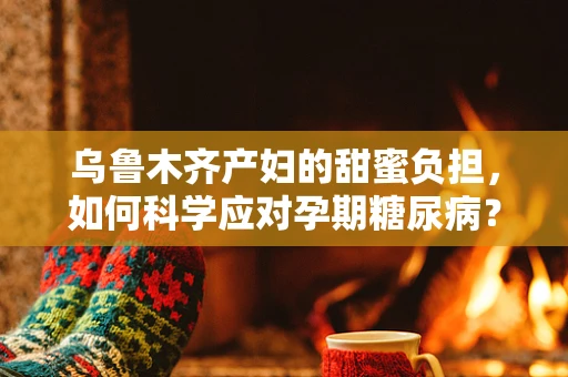 乌鲁木齐产妇的甜蜜负担，如何科学应对孕期糖尿病？