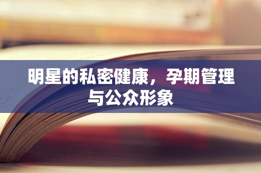 明星的私密健康，孕期管理与公众形象