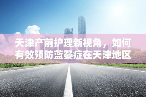天津产前护理新视角，如何有效预防蓝婴症在天津地区的挑战与对策？
