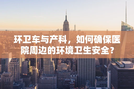 环卫车与产科，如何确保医院周边的环境卫生安全？