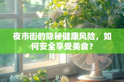 夜市街的隐秘健康风险，如何安全享受美食？
