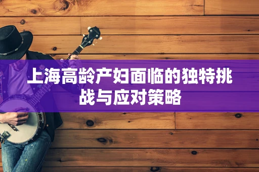 上海高龄产妇面临的独特挑战与应对策略