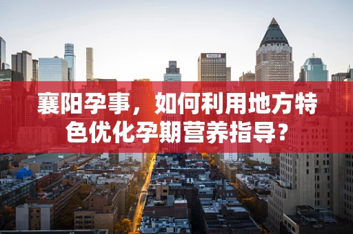 襄阳孕事，如何利用地方特色优化孕期营养指导？