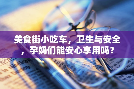 美食街小吃车，卫生与安全，孕妈们能安心享用吗？