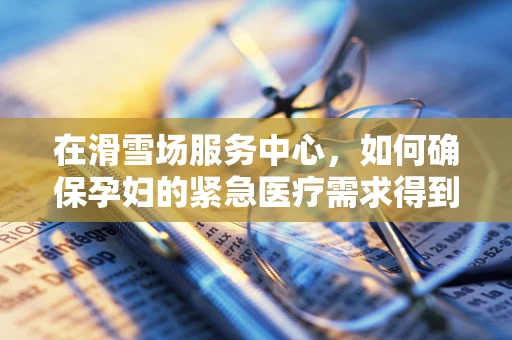 在滑雪场服务中心，如何确保孕妇的紧急医疗需求得到妥善处理？