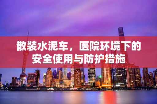 散装水泥车，医院环境下的安全使用与防护措施