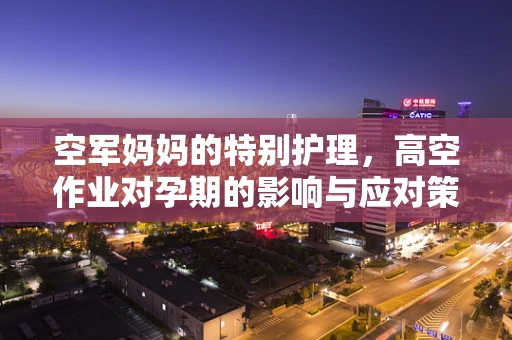 空军妈妈的特别护理，高空作业对孕期的影响与应对策略