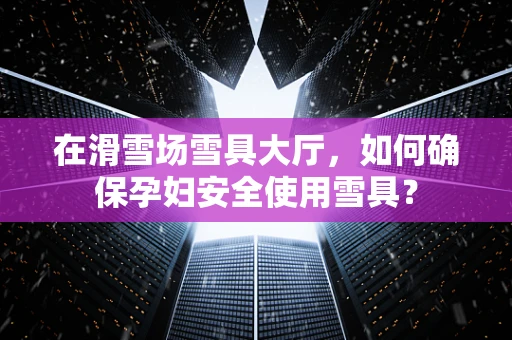 在滑雪场雪具大厅，如何确保孕妇安全使用雪具？